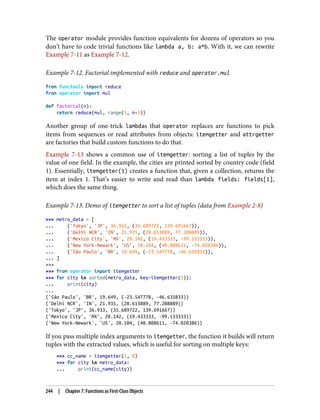 The operator module provides function equivalents for dozens of operators so you
don’t have to code trivial functions like lambda a, b: a*b. With it, we can rewrite
Example 7-11 as Example 7-12.
Example 7-12. Factorial implemented with reduce and operator.mul
from functools import reduce
from operator import mul
def factorial(n):
return reduce(mul, range(1, n+1))
Another group of one-trick lambdas that operator replaces are functions to pick
items from sequences or read attributes from objects: itemgetter and attrgetter
are factories that build custom functions to do that.
Example 7-13 shows a common use of itemgetter: sorting a list of tuples by the
value of one field. In the example, the cities are printed sorted by country code (field
1). Essentially, itemgetter(1) creates a function that, given a collection, returns the
item at index 1. That’s easier to write and read than lambda fields: fields[1],
which does the same thing.
Example 7-13. Demo of itemgetter to sort a list of tuples (data from Example 2-8)
>>> metro_data = [
... ('Tokyo', 'JP', 36.933, (35.689722, 139.691667)),
... ('Delhi NCR', 'IN', 21.935, (28.613889, 77.208889)),
... ('Mexico City', 'MX', 20.142, (19.433333, -99.133333)),
... ('New York-Newark', 'US', 20.104, (40.808611, -74.020386)),
... ('São Paulo', 'BR', 19.649, (-23.547778, -46.635833)),
... ]
>>>
>>> from operator import itemgetter
>>> for city in sorted(metro_data, key=itemgetter(1)):
... print(city)
...
('São Paulo', 'BR', 19.649, (-23.547778, -46.635833))
('Delhi NCR', 'IN', 21.935, (28.613889, 77.208889))
('Tokyo', 'JP', 36.933, (35.689722, 139.691667))
('Mexico City', 'MX', 20.142, (19.433333, -99.133333))
('New York-Newark', 'US', 20.104, (40.808611, -74.020386))
If you pass multiple index arguments to itemgetter, the function it builds will return
tuples with the extracted values, which is useful for sorting on multiple keys:
>>> cc_name = itemgetter(1, 0)
>>> for city in metro_data:
... print(cc_name(city))
244 | Chapter 7: Functions as First-Class Objects
 