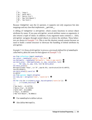 ...
('JP', 'Tokyo')
('IN', 'Delhi NCR')
('MX', 'Mexico City')
('US', 'New York-Newark')
('BR', 'São Paulo')
>>>
Because itemgetter uses the [] operator, it supports not only sequences but also
mappings and any class that implements __getitem__.
A sibling of itemgetter is attrgetter, which creates functions to extract object
attributes by name. If you pass attrgetter several attribute names as arguments, it
also returns a tuple of values. In addition, if any argument name contains a . (dot),
attrgetter navigates through nested objects to retrieve the attribute. These behav‐
iors are shown in Example 7-14. This is not the shortest console session because we
need to build a nested structure to showcase the handling of dotted attributes by
attrgetter.
Example 7-14. Demo of attrgetter to process a previously defined list of namedtuple
called metro_data (the same list that appears in Example 7-13)
>>> from collections import namedtuple
>>> LatLon = namedtuple('LatLon', 'lat lon')
>>> Metropolis = namedtuple('Metropolis', 'name cc pop coord')
>>> metro_areas = [Metropolis(name, cc, pop, LatLon(lat, lon))
... for name, cc, pop, (lat, lon) in metro_data]
>>> metro_areas[0]
Metropolis(name='Tokyo', cc='JP', pop=36.933, coord=LatLon(lat=35.689722,
lon=139.691667))
>>> metro_areas[0].coord.lat
35.689722
>>> from operator import attrgetter
>>> name_lat = attrgetter('name', 'coord.lat')
>>>
>>> for city in sorted(metro_areas, key=attrgetter('coord.lat')):
... print(name_lat(city))
...
('São Paulo', -23.547778)
('Mexico City', 19.433333)
('Delhi NCR', 28.613889)
('Tokyo', 35.689722)
('New York-Newark', 40.808611)
Use namedtuple to define LatLon.
Also define Metropolis.
Packages for Functional Programming | 245
 