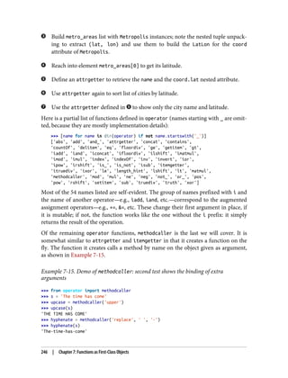 Build metro_areas list with Metropolis instances; note the nested tuple unpack‐
ing to extract (lat, lon) and use them to build the LatLon for the coord
attribute of Metropolis.
Reach into element metro_areas[0] to get its latitude.
Define an attrgetter to retrieve the name and the coord.lat nested attribute.
Use attrgetter again to sort list of cities by latitude.
Use the attrgetter defined in to show only the city name and latitude.
Here is a partial list of functions defined in operator (names starting with _ are omit‐
ted, because they are mostly implementation details):
>>> [name for name in dir(operator) if not name.startswith('_')]
['abs', 'add', 'and_', 'attrgetter', 'concat', 'contains',
'countOf', 'delitem', 'eq', 'floordiv', 'ge', 'getitem', 'gt',
'iadd', 'iand', 'iconcat', 'ifloordiv', 'ilshift', 'imatmul',
'imod', 'imul', 'index', 'indexOf', 'inv', 'invert', 'ior',
'ipow', 'irshift', 'is_', 'is_not', 'isub', 'itemgetter',
'itruediv', 'ixor', 'le', 'length_hint', 'lshift', 'lt', 'matmul',
'methodcaller', 'mod', 'mul', 'ne', 'neg', 'not_', 'or_', 'pos',
'pow', 'rshift', 'setitem', 'sub', 'truediv', 'truth', 'xor']
Most of the 54 names listed are self-evident. The group of names prefixed with i and
the name of another operator—e.g., iadd, iand, etc.—correspond to the augmented
assignment operators—e.g., +=, &=, etc. These change their first argument in place, if
it is mutable; if not, the function works like the one without the i prefix: it simply
returns the result of the operation.
Of the remaining operator functions, methodcaller is the last we will cover. It is
somewhat similar to attrgetter and itemgetter in that it creates a function on the
fly. The function it creates calls a method by name on the object given as argument,
as shown in Example 7-15.
Example 7-15. Demo of methodcaller: second test shows the binding of extra
arguments
>>> from operator import methodcaller
>>> s = 'The time has come'
>>> upcase = methodcaller('upper')
>>> upcase(s)
'THE TIME HAS COME'
>>> hyphenate = methodcaller('replace', ' ', '-')
>>> hyphenate(s)
'The-time-has-come'
246 | Chapter 7: Functions as First-Class Objects
 