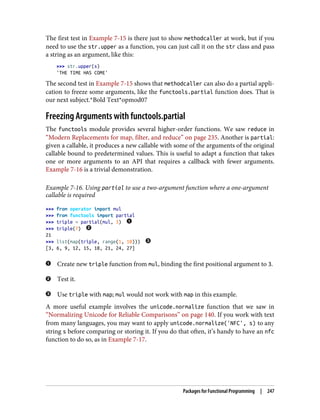 The first test in Example 7-15 is there just to show methodcaller at work, but if you
need to use the str.upper as a function, you can just call it on the str class and pass
a string as an argument, like this:
>>> str.upper(s)
'THE TIME HAS COME'
The second test in Example 7-15 shows that methodcaller can also do a partial appli‐
cation to freeze some arguments, like the functools.partial function does. That is
our next subject.*Bold Text*opmod07
Freezing Arguments with functools.partial
The functools module provides several higher-order functions. We saw reduce in
“Modern Replacements for map, filter, and reduce” on page 235. Another is partial:
given a callable, it produces a new callable with some of the arguments of the original
callable bound to predetermined values. This is useful to adapt a function that takes
one or more arguments to an API that requires a callback with fewer arguments.
Example 7-16 is a trivial demonstration.
Example 7-16. Using partial to use a two-argument function where a one-argument
callable is required
>>> from operator import mul
>>> from functools import partial
>>> triple = partial(mul, 3)
>>> triple(7)
21
>>> list(map(triple, range(1, 10)))
[3, 6, 9, 12, 15, 18, 21, 24, 27]
Create new triple function from mul, binding the first positional argument to 3.
Test it.
Use triple with map; mul would not work with map in this example.
A more useful example involves the unicode.normalize function that we saw in
“Normalizing Unicode for Reliable Comparisons” on page 140. If you work with text
from many languages, you may want to apply unicode.normalize('NFC', s) to any
string s before comparing or storing it. If you do that often, it’s handy to have an nfc
function to do so, as in Example 7-17.
Packages for Functional Programming | 247
 