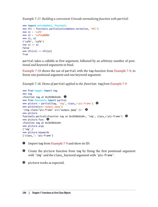 Example 7-17. Building a convenient Unicode normalizing function with partial
>>> import unicodedata, functools
>>> nfc = functools.partial(unicodedata.normalize, 'NFC')
>>> s1 = 'café'
>>> s2 = 'cafeu0301'
>>> s1, s2
('café', 'café')
>>> s1 == s2
False
>>> nfc(s1) == nfc(s2)
True
partial takes a callable as first argument, followed by an arbitrary number of posi‐
tional and keyword arguments to bind.
Example 7-18 shows the use of partial with the tag function from Example 7-9, to
freeze one positional argument and one keyword argument.
Example 7-18. Demo of partial applied to the function tag from Example 7-9
>>> from tagger import tag
>>> tag
<function tag at 0x10206d1e0>
>>> from functools import partial
>>> picture = partial(tag, 'img', class_='pic-frame')
>>> picture(src='wumpus.jpeg')
'<img class="pic-frame" src="wumpus.jpeg" />'
>>> picture
functools.partial(<function tag at 0x10206d1e0>, 'img', class_='pic-frame')
>>> picture.func
<function tag at 0x10206d1e0>
>>> picture.args
('img',)
>>> picture.keywords
{'class_': 'pic-frame'}
Import tag from Example 7-9 and show its ID.
Create the picture function from tag by fixing the first positional argument
with 'img' and the class_ keyword argument with 'pic-frame'.
picture works as expected.
248 | Chapter 7: Functions as First-Class Objects
 