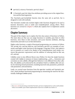 4 The source code for functools.py reveals that functools.partial is implemented in C and is used by default.
If that is not available, a pure-Python implementation of partial is available since Python 3.4.
partial() returns a functools.partial object.4
A functools.partial object has attributes providing access to the original func‐
tion and the fixed arguments.
The functools.partialmethod function does the same job as partial, but is
designed to work with methods.
The functools module also includes higher-order functions designed to be used as
function decorators, such as cache and singledispatch, among others. Those
functions are covered in Chapter 9, which also explains how to implement custom
decorators.
Chapter Summary
The goal of this chapter was to explore the first-class nature of functions in Python.
The main ideas are that you can assign functions to variables, pass them to other
functions, store them in data structures, and access function attributes, allowing
frameworks and tools to act on that information.
Higher-order functions, a staple of functional programming, are common in Python.
The sorted, min, and max built-ins, and functools.partial are examples of com‐
monly used higher-order functions in the language. Using map, filter, and reduce is
not as common as it used to be, thanks to list comprehensions (and similar con‐
structs like generator expressions) and the addition of reducing built-ins like sum,
all, and any.
Callables come in nine different flavors since Python 3.6, from the simple functions
created with lambda to instances of classes implementing __call__. Generators and
coroutines are also callable, although their behavior is very different from other calla‐
bles. All callables can be detected by the callable() built-in. Callables offer rich syn‐
tax for declaring formal parameters, including keyword-only parameters, positional-
only parameters, and annotations.
Lastly, we covered some functions from the operator module and functools.par
tial, which facilitate functional programming by minimizing the need for the func‐
tionally challenged lambda syntax.
Chapter Summary | 249
 