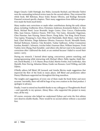 Jürgen Gmach, Caleb Hattingh, Jess Males, Leonardo Rochael, and Miroslav Šedivý
were the outstanding technical review team for the second edition. They reviewed the
whole book. Bill Behrman, Bruce Eckel, Renato Oliveira, and Rodrigo Bernardo
Pimentel reviewed specific chapters. Their many suggestions from different perspec‐
tives made the book much better.
Many readers sent corrections or made other contributions during the early release
phase, including: Guilherme Alves, Christiano Anderson, Konstantin Baikov, K. Alex
Birch, Michael Boesl, Lucas Brunialti, Sergio Cortez, Gino Crecco, Chukwuerika
Dike, Juan Esteras, Federico Fissore, Will Frey, Tim Gates, Alexander Hagerman,
Chen Hanxiao, Sam Hyeong, Simon Ilincev, Parag Kalra, Tim King, David Kwast,
Tina Lapine, Wanpeng Li, Guto Maia, Scott Martindale, Mark Meyer, Andy McFar‐
land, Chad McIntire, Diego Rabatone Oliveira, Francesco Piccoli, Meredith Rawls,
Michael Robinson, Federico Tula Rovaletti, Tushar Sadhwani, Arthur Constantino
Scardua, Randal L. Schwartz, Avichai Sefati, Guannan Shen, William Simpson, Vivek
Vashist, Jerry Zhang, Paul Zuradzki—and others who did not want to be named, sent
corrections after I delivered the draft, or are omitted because I failed to record their
names—sorry.
During my research, I learned about typing, concurrency, pattern matching, and
metaprogramming while interacting with Michael Albert, Pablo Aguilar, Kaleb Bar‐
rett, David Beazley, J. S. O. Bueno, Bruce Eckel, Martin Fowler, Ivan Levkivskyi, Alex
Martelli, Peter Norvig, Sebastian Rittau, Guido van Rossum, Carol Willing, and Jelle
Zijlstra.
O’Reilly editors Jeff Bleiel, Jill Leonard, and Amelia Blevins made suggestions that
improved the flow of the book in many places. Jeff Bleiel and production editor
Danny Elfanbaum supported me throughout this long marathon.
The insights and suggestions of every one of them made the book better and more
accurate. Inevitably, there will still be bugs of my own creation in the final product. I
apologize in advance.
Finally, I want to extend my heartfelt thanks to my colleagues at Thoughtworks Brazil
—and especially to my sponsor, Alexey Bôas—who supported this project in many
ways, all the way.
Of course, everyone who helped me understand Python and write the first edition
now deserves double thanks. There would be no second edition without a successful
first.
xxvi | Preface
 
