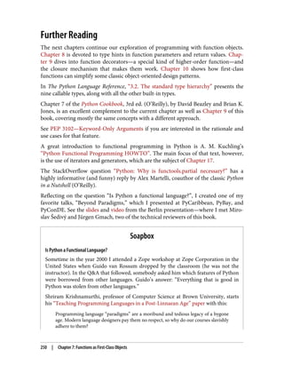 Further Reading
The next chapters continue our exploration of programming with function objects.
Chapter 8 is devoted to type hints in function parameters and return values. Chap‐
ter 9 dives into function decorators—a special kind of higher-order function—and
the closure mechanism that makes them work. Chapter 10 shows how first-class
functions can simplify some classic object-oriented design patterns.
In The Python Language Reference, “3.2. The standard type hierarchy” presents the
nine callable types, along with all the other built-in types.
Chapter 7 of the Python Cookbook, 3rd ed. (O’Reilly), by David Beazley and Brian K.
Jones, is an excellent complement to the current chapter as well as Chapter 9 of this
book, covering mostly the same concepts with a different approach.
See PEP 3102—Keyword-Only Arguments if you are interested in the rationale and
use cases for that feature.
A great introduction to functional programming in Python is A. M. Kuchling’s
“Python Functional Programming HOWTO”. The main focus of that text, however,
is the use of iterators and generators, which are the subject of Chapter 17.
The StackOverflow question “Python: Why is functools.partial necessary?” has a
highly informative (and funny) reply by Alex Martelli, coauthor of the classic Python
in a Nutshell (O’Reilly).
Reflecting on the question “Is Python a functional language?”, I created one of my
favorite talks, “Beyond Paradigms,” which I presented at PyCaribbean, PyBay, and
PyConDE. See the slides and video from the Berlin presentation—where I met Miro‐
slav Šedivý and Jürgen Gmach, two of the technical reviewers of this book.
Soapbox
Is Python a Functional Language?
Sometime in the year 2000 I attended a Zope workshop at Zope Corporation in the
United States when Guido van Rossum dropped by the classroom (he was not the
instructor). In the Q&A that followed, somebody asked him which features of Python
were borrowed from other languages. Guido’s answer: “Everything that is good in
Python was stolen from other languages.”
Shriram Krishnamurthi, professor of Computer Science at Brown University, starts
his “Teaching Programming Languages in a Post-Linnaean Age” paper with this:
Programming language “paradigms” are a moribund and tedious legacy of a bygone
age. Modern language designers pay them no respect, so why do our courses slavishly
adhere to them?
250 | Chapter 7: Functions as First-Class Objects
 
