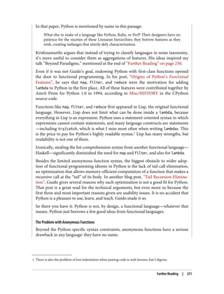 5 There is also the problem of lost indentation when pasting code to web forums, but I digress.
In that paper, Python is mentioned by name in this passage:
What else to make of a language like Python, Ruby, or Perl? Their designers have no
patience for the niceties of these Linnaean hierarchies; they borrow features as they
wish, creating mélanges that utterly defy characterization.
Krishnamurthi argues that instead of trying to classify languages in some taxonomy,
it’s more useful to consider them as aggregations of features. His ideas inspired my
talk “Beyond Paradigms,” mentioned at the end of “Further Reading” on page 250.
Even if it was not Guido’s goal, endowing Python with first-class functions opened
the door to functional programming. In his post, “Origins of Python’s Functional
Features”, he says that map, filter, and reduce were the motivation for adding
lambda to Python in the first place. All of these features were contributed together by
Amrit Prem for Python 1.0 in 1994, according to Misc/HISTORY in the CPython
source code.
Functions like map, filter, and reduce first appeared in Lisp, the original functional
language. However, Lisp does not limit what can be done inside a lambda, because
everything in Lisp is an expression. Python uses a statement-oriented syntax in which
expressions cannot contain statements, and many language constructs are statements
—including try/catch, which is what I miss most often when writing lambdas. This
is the price to pay for Python’s highly readable syntax.5
Lisp has many strengths, but
readability is not one of them.
Ironically, stealing the list comprehension syntax from another functional language—
Haskell—significantly diminished the need for map and filter, and also for lambda.
Besides the limited anonymous function syntax, the biggest obstacle to wider adop‐
tion of functional programming idioms in Python is the lack of tail-call elimination,
an optimization that allows memory-efficient computation of a function that makes a
recursive call at the “tail” of its body. In another blog post, “Tail Recursion Elimina‐
tion”, Guido gives several reasons why such optimization is not a good fit for Python.
That post is a great read for the technical arguments, but even more so because the
first three and most important reasons given are usability issues. It is no accident that
Python is a pleasure to use, learn, and teach. Guido made it so.
So there you have it: Python is not, by design, a functional language—whatever that
means. Python just borrows a few good ideas from functional languages.
The Problem with Anonymous Functions
Beyond the Python-specific syntax constraints, anonymous functions have a serious
drawback in any language: they have no name.
Further Reading | 251
 
