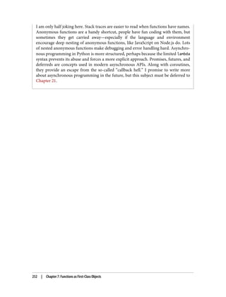 I am only half joking here. Stack traces are easier to read when functions have names.
Anonymous functions are a handy shortcut, people have fun coding with them, but
sometimes they get carried away—especially if the language and environment
encourage deep nesting of anonymous functions, like JavaScript on Node.js do. Lots
of nested anonymous functions make debugging and error handling hard. Asynchro‐
nous programming in Python is more structured, perhaps because the limited lambda
syntax prevents its abuse and forces a more explicit approach. Promises, futures, and
deferreds are concepts used in modern asynchronous APIs. Along with coroutines,
they provide an escape from the so-called “callback hell.” I promise to write more
about asynchronous programming in the future, but this subject must be deferred to
Chapter 21.
252 | Chapter 7: Functions as First-Class Objects
 