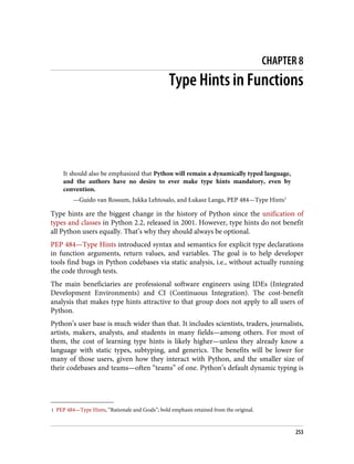 1 PEP 484—Type Hints, “Rationale and Goals”; bold emphasis retained from the original.
CHAPTER 8
Type Hints in Functions
It should also be emphasized that Python will remain a dynamically typed language,
and the authors have no desire to ever make type hints mandatory, even by
convention.
—Guido van Rossum, Jukka Lehtosalo, and Łukasz Langa, PEP 484—Type Hints1
Type hints are the biggest change in the history of Python since the unification of
types and classes in Python 2.2, released in 2001. However, type hints do not benefit
all Python users equally. That’s why they should always be optional.
PEP 484—Type Hints introduced syntax and semantics for explicit type declarations
in function arguments, return values, and variables. The goal is to help developer
tools find bugs in Python codebases via static analysis, i.e., without actually running
the code through tests.
The main beneficiaries are professional software engineers using IDEs (Integrated
Development Environments) and CI (Continuous Integration). The cost-benefit
analysis that makes type hints attractive to that group does not apply to all users of
Python.
Python’s user base is much wider than that. It includes scientists, traders, journalists,
artists, makers, analysts, and students in many fields—among others. For most of
them, the cost of learning type hints is likely higher—unless they already know a
language with static types, subtyping, and generics. The benefits will be lower for
many of those users, given how they interact with Python, and the smaller size of
their codebases and teams—often “teams” of one. Python’s default dynamic typing is
253
 