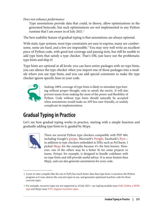 2 A just-in-time compiler like the one in PyPy has much better data than type hints: it monitors the Python
program as it runs, detects the concrete types in use, and generates optimized machine code for those
concrete types.
3 For example, recursive types are not supported as of July 2021—see typing module issue #182, Define a JSON
type and Mypy issue #731, Support recursive types.
Does not enhance performance
Type annotations provide data that could, in theory, allow optimizations in the
generated bytecode, but such optimizations are not implemented in any Python
runtime that I am aware in of July 2021.2
The best usability feature of gradual typing is that annotations are always optional.
With static type systems, most type constraints are easy to express, many are cumber‐
some, some are hard, and a few are impossible.3
You may very well write an excellent
piece of Python code, with good test coverage and passing tests, but still be unable to
add type hints that satisfy a type checker. That’s OK; just leave out the problematic
type hints and ship it!
Type hints are optional at all levels: you can have entire packages with no type hints,
you can silence the type checker when you import one of those packages into a mod‐
ule where you use type hints, and you can add special comments to make the type
checker ignore specific lines in your code.
Seeking 100% coverage of type hints is likely to stimulate type hint‐
ing without proper thought, only to satisfy the metric. It will also
prevent teams from making the most of the power and flexibility of
Python. Code without type hints should naturally be accepted
when annotations would make an API less user-friendly, or unduly
complicate its implementation.
Gradual Typing in Practice
Let’s see how gradual typing works in practice, starting with a simple function and
gradually adding type hints to it, guided by Mypy.
There are several Python type checkers compatible with PEP 484,
including Google’s pytype, Microsoft’s Pyright, Facebook’s Pyre—
in addition to type checkers embedded in IDEs such as PyCharm. I
picked Mypy for the examples because it’s the best known. How‐
ever, one of the others may be a better fit for some projects or
teams. Pytype, for example, is designed to handle codebases with
no type hints and still provide useful advice. It is more lenient than
Mypy, and can also generate annotations for your code.
Gradual Typing in Practice | 255
 