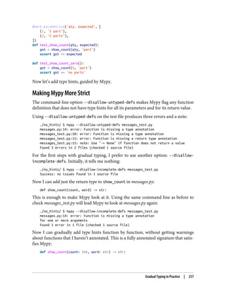 @mark.parametrize('qty, expected', [
(1, '1 part'),
(2, '2 parts'),
])
def test_show_count(qty, expected):
got = show_count(qty, 'part')
assert got == expected
def test_show_count_zero():
got = show_count(0, 'part')
assert got == 'no parts'
Now let’s add type hints, guided by Mypy.
Making Mypy More Strict
The command-line option --disallow-untyped-defs makes Mypy flag any function
definition that does not have type hints for all its parameters and for its return value.
Using --disallow-untyped-defs on the test file produces three errors and a note:
…/no_hints/ $ mypy --disallow-untyped-defs messages_test.py
messages.py:14: error: Function is missing a type annotation
messages_test.py:10: error: Function is missing a type annotation
messages_test.py:15: error: Function is missing a return type annotation
messages_test.py:15: note: Use "-> None" if function does not return a value
Found 3 errors in 2 files (checked 1 source file)
For the first steps with gradual typing, I prefer to use another option: --disallow-
incomplete-defs. Initially, it tells me nothing:
…/no_hints/ $ mypy --disallow-incomplete-defs messages_test.py
Success: no issues found in 1 source file
Now I can add just the return type to show_count in messages.py:
def show_count(count, word) -> str:
This is enough to make Mypy look at it. Using the same command line as before to
check messages_test.py will lead Mypy to look at messages.py again:
…/no_hints/ $ mypy --disallow-incomplete-defs messages_test.py
messages.py:14: error: Function is missing a type annotation
for one or more arguments
Found 1 error in 1 file (checked 1 source file)
Now I can gradually add type hints function by function, without getting warnings
about functions that I haven’t annotated. This is a fully annotated signature that satis‐
fies Mypy:
def show_count(count: int, word: str) -> str:
Gradual Typing in Practice | 257
 