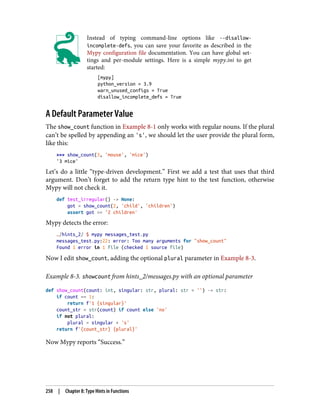 Instead of typing command-line options like --disallow-
incomplete-defs, you can save your favorite as described in the
Mypy configuration file documentation. You can have global set‐
tings and per-module settings. Here is a simple mypy.ini to get
started:
[mypy]
python_version = 3.9
warn_unused_configs = True
disallow_incomplete_defs = True
A Default Parameter Value
The show_count function in Example 8-1 only works with regular nouns. If the plural
can’t be spelled by appending an 's', we should let the user provide the plural form,
like this:
>>> show_count(3, 'mouse', 'mice')
'3 mice'
Let’s do a little “type-driven development.” First we add a test that uses that third
argument. Don’t forget to add the return type hint to the test function, otherwise
Mypy will not check it.
def test_irregular() -> None:
got = show_count(2, 'child', 'children')
assert got == '2 children'
Mypy detects the error:
…/hints_2/ $ mypy messages_test.py
messages_test.py:22: error: Too many arguments for "show_count"
Found 1 error in 1 file (checked 1 source file)
Now I edit show_count, adding the optional plural parameter in Example 8-3.
Example 8-3. showcount from hints_2/messages.py with an optional parameter
def show_count(count: int, singular: str, plural: str = '') -> str:
if count == 1:
return f'1 {singular}'
count_str = str(count) if count else 'no'
if not plural:
plural = singular + 's'
return f'{count_str} {plural}'
Now Mypy reports “Success.”
258 | Chapter 8: Type Hints in Functions
 