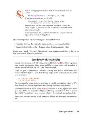 Here is one typing mistake that Python does not catch. Can you
spot it?
def hex2rgb(color=str) -> tuple[int, int, int]:
Mypy’s error report is not very helpful:
colors.py:24: error: Function is missing a type
annotation for one or more arguments
The type hint for the color argument should be color: str. I
wrote color=str, which is not an annotation: it sets the default
value of color to str.
In my experience, it’s a common mistake and easy to overlook,
especially in complicated type hints.
The following details are considered good style for type hints:
• No space between the parameter name and the :; one space after the :
• Spaces on both sides of the = that precedes a default parameter value
On the other hand, PEP 8 says there should be no spaces around the = if there is no
type hint for that particular parameter.
Code Style: Use flake8 and blue
Instead of memorizing such silly rules, use tools like flake8 and blue. flake8 reports on
code styling, among many other issues, and blue rewrites source code according to
(most) rules embedded in the black code formatting tool.
Given the goal of enforcing a “standard” coding style, blue is better than black
because it follows Python’s own style of using single quotes by default, double quotes
as an alternative:
>>> "I prefer single quotes"
'I prefer single quotes'
The preference for single quotes is embedded in repr(), among other places in CPy‐
thon. The doctest module depends on repr() using single quotes by default.
One of the authors of blue is Barry Warsaw, coauthor of PEP 8, Python core devel‐
oper since 1994, and a member of Python’s Steering Council from 2019 to present
(July 2021). We are in very good company when we choose single quotes by default.
If you must use black, use the black -S option. Then it will leave your quotes as they
are.
Gradual Typing in Practice | 259
 