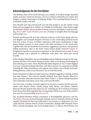 Acknowledgments for the First Edition
The Bauhaus chess set by Josef Hartwig is an example of excellent design: beautiful,
simple, and clear. Guido van Rossum, son of an architect and brother of a master font
designer, created a masterpiece of language design. I love teaching Python because it
is beautiful, simple, and clear.
Alex Martelli and Anna Ravenscroft were the first people to see the outline of this
book and encouraged me to submit it to O’Reilly for publication. Their books taught
me idiomatic Python and are models of clarity, accuracy, and depth in technical writ‐
ing. Alex’s 6,200+ Stack Overflow posts are a fountain of insights about the language
and its proper use.
Martelli and Ravenscroft were also technical reviewers of this book, along with Len‐
nart Regebro and Leonardo Rochael. Everyone in this outstanding technical review
team has at least 15 years of Python experience, with many contributions to high-
impact Python projects in close contact with other developers in the community.
Together they sent me hundreds of corrections, suggestions, questions, and opinions,
adding tremendous value to the book. Victor Stinner kindly reviewed Chapter 21,
bringing his expertise as an asyncio maintainer to the technical review team. It was a
great privilege and a pleasure to collaborate with them over these past several
months.
Editor Meghan Blanchette was an outstanding mentor, helping me improve the orga‐
nization and flow of the book, letting me know when it was boring, and keeping me
from delaying even more. Brian MacDonald edited chapters in Part II while Meghan
was away. I enjoyed working with them, and with everyone I’ve contacted at O’Reilly,
including the Atlas development and support team (Atlas is the O’Reilly book pub‐
lishing platform, which I was fortunate to use to write this book).
Mario Domenech Goulart provided numerous, detailed suggestions starting with the
first early release. I also received valuable feedback from Dave Pawson, Elias Dor‐
neles, Leonardo Alexandre Ferreira Leite, Bruce Eckel, J. S. Bueno, Rafael Gonçalves,
Alex Chiaranda, Guto Maia, Lucas Vido, and Lucas Brunialti.
Over the years, a number of people urged me to become an author, but the most per‐
suasive were Rubens Prates, Aurelio Jargas, Rudá Moura, and Rubens Altimari.
Mauricio Bussab opened many doors for me, including my first real shot at writing a
book. Renzo Nuccitelli supported this writing project all the way, even if that meant a
slow start for our partnership at python.pro.br.
The wonderful Brazilian Python community is knowledgeable, generous, and fun.
The Python Brasil group has thousands of people, and our national conferences bring
together hundreds, but the most influential in my journey as a Pythonista were Leo‐
nardo Rochael, Adriano Petrich, Daniel Vainsencher, Rodrigo RBP Pimentel, Bruno
Gola, Leonardo Santagada, Jean Ferri, Rodrigo Senra, J. S. Bueno, David Kwast, Luiz
Preface | xxvii
 