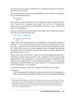 4 Python doesn’t provide syntax to control the set of possible values for a type—except in Enum types. For exam‐
ple, using type hints you can’t define Quantity as an integer between 1 and 1000, or AirportCode as a 3-letter
combination. NumPy offers uint8, int16, and other machine-oriented numeric types, but in the Python
standard library we only have types with very small sets of values (NoneType, bool) or extremely large sets
(float, int, str, all possible tuples, etc.).
In practice, it’s more useful to consider the set of supported operations as the defin‐
ing characteristic of a type.4
For example, from the point of view of applicable operations, what are the valid types
for x in the following function?
def double(x):
return x * 2
The x parameter type may be numeric (int, complex, Fraction, numpy.uint32, etc.)
but it may also be a sequence (str, tuple, list, array), an N-dimensional
numpy.array, or any other type that implements or inherits a __mul__ method that
accepts an int argument.
However, consider this annotated double. Please ignore the missing return type for
now, let’s focus on the parameter type:
from collections import abc
def double(x: abc.Sequence):
return x * 2
A type checker will reject that code. If you tell Mypy that x is of type abc.Sequence, it
will flag x * 2 as an error because the Sequence ABC does not implement or inherit
the __mul__ method. At runtime, that code will work with concrete sequences such as
str, tuple, list, array, etc., as well as numbers, because at runtime the type hints
are ignored. But the type checker only cares about what is explicitly declared, and
abc.Sequence has no __mul__.
That’s why the title of this section is “Types Are Defined by Supported Operations.”
The Python runtime accepts any object as the x argument for both versions of the
double function. The computation x * 2 may work, or it may raise TypeError if the
operation is not supported by x. In contrast, Mypy will declare x * 2 as wrong while
analyzing the annotated double source code, because it’s an unsupported operation
for the declared type: x: abc.Sequence.
In a gradual type system, we have the interplay of two different views of types:
Duck typing
The view adopted by Smalltalk—the pioneering object-oriented language—as
well as Python, JavaScript, and Ruby. Objects have types, but variables (including
Types Are Defined by Supported Operations | 261
 