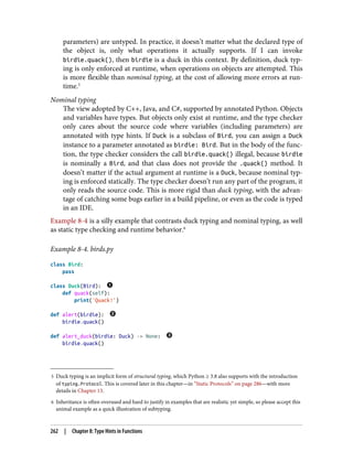 5 Duck typing is an implicit form of structural typing, which Python ≥ 3.8 also supports with the introduction
of typing.Protocol. This is covered later in this chapter—in “Static Protocols” on page 286—with more
details in Chapter 13.
6 Inheritance is often overused and hard to justify in examples that are realistic yet simple, so please accept this
animal example as a quick illustration of subtyping.
parameters) are untyped. In practice, it doesn’t matter what the declared type of
the object is, only what operations it actually supports. If I can invoke
birdie.quack(), then birdie is a duck in this context. By definition, duck typ‐
ing is only enforced at runtime, when operations on objects are attempted. This
is more flexible than nominal typing, at the cost of allowing more errors at run‐
time.5
Nominal typing
The view adopted by C++, Java, and C#, supported by annotated Python. Objects
and variables have types. But objects only exist at runtime, and the type checker
only cares about the source code where variables (including parameters) are
annotated with type hints. If Duck is a subclass of Bird, you can assign a Duck
instance to a parameter annotated as birdie: Bird. But in the body of the func‐
tion, the type checker considers the call birdie.quack() illegal, because birdie
is nominally a Bird, and that class does not provide the .quack() method. It
doesn’t matter if the actual argument at runtime is a Duck, because nominal typ‐
ing is enforced statically. The type checker doesn’t run any part of the program, it
only reads the source code. This is more rigid than duck typing, with the advan‐
tage of catching some bugs earlier in a build pipeline, or even as the code is typed
in an IDE.
Example 8-4 is a silly example that contrasts duck typing and nominal typing, as well
as static type checking and runtime behavior.6
Example 8-4. birds.py
class Bird:
pass
class Duck(Bird):
def quack(self):
print('Quack!')
def alert(birdie):
birdie.quack()
def alert_duck(birdie: Duck) -> None:
birdie.quack()
262 | Chapter 8: Type Hints in Functions
 