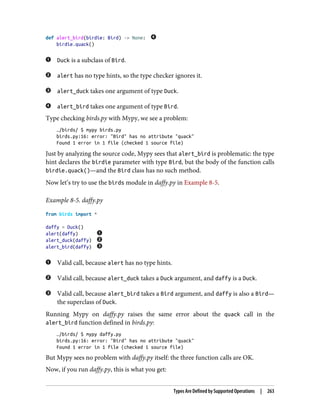 def alert_bird(birdie: Bird) -> None:
birdie.quack()
Duck is a subclass of Bird.
alert has no type hints, so the type checker ignores it.
alert_duck takes one argument of type Duck.
alert_bird takes one argument of type Bird.
Type checking birds.py with Mypy, we see a problem:
…/birds/ $ mypy birds.py
birds.py:16: error: "Bird" has no attribute "quack"
Found 1 error in 1 file (checked 1 source file)
Just by analyzing the source code, Mypy sees that alert_bird is problematic: the type
hint declares the birdie parameter with type Bird, but the body of the function calls
birdie.quack()—and the Bird class has no such method.
Now let’s try to use the birds module in daffy.py in Example 8-5.
Example 8-5. daffy.py
from birds import *
daffy = Duck()
alert(daffy)
alert_duck(daffy)
alert_bird(daffy)
Valid call, because alert has no type hints.
Valid call, because alert_duck takes a Duck argument, and daffy is a Duck.
Valid call, because alert_bird takes a Bird argument, and daffy is also a Bird—
the superclass of Duck.
Running Mypy on daffy.py raises the same error about the quack call in the
alert_bird function defined in birds.py:
…/birds/ $ mypy daffy.py
birds.py:16: error: "Bird" has no attribute "quack"
Found 1 error in 1 file (checked 1 source file)
But Mypy sees no problem with daffy.py itself: the three function calls are OK.
Now, if you run daffy.py, this is what you get:
Types Are Defined by Supported Operations | 263
 
