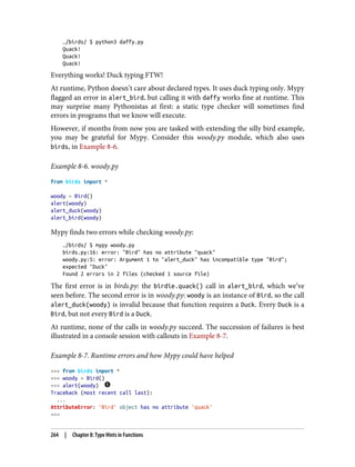 …/birds/ $ python3 daffy.py
Quack!
Quack!
Quack!
Everything works! Duck typing FTW!
At runtime, Python doesn’t care about declared types. It uses duck typing only. Mypy
flagged an error in alert_bird, but calling it with daffy works fine at runtime. This
may surprise many Pythonistas at first: a static type checker will sometimes find
errors in programs that we know will execute.
However, if months from now you are tasked with extending the silly bird example,
you may be grateful for Mypy. Consider this woody.py module, which also uses
birds, in Example 8-6.
Example 8-6. woody.py
from birds import *
woody = Bird()
alert(woody)
alert_duck(woody)
alert_bird(woody)
Mypy finds two errors while checking woody.py:
…/birds/ $ mypy woody.py
birds.py:16: error: "Bird" has no attribute "quack"
woody.py:5: error: Argument 1 to "alert_duck" has incompatible type "Bird";
expected "Duck"
Found 2 errors in 2 files (checked 1 source file)
The first error is in birds.py: the birdie.quack() call in alert_bird, which we’ve
seen before. The second error is in woody.py: woody is an instance of Bird, so the call
alert_duck(woody) is invalid because that function requires a Duck. Every Duck is a
Bird, but not every Bird is a Duck.
At runtime, none of the calls in woody.py succeed. The succession of failures is best
illustrated in a console session with callouts in Example 8-7.
Example 8-7. Runtime errors and how Mypy could have helped
>>> from birds import *
>>> woody = Bird()
>>> alert(woody)
Traceback (most recent call last):
...
AttributeError: 'Bird' object has no attribute 'quack'
>>>
264 | Chapter 8: Type Hints in Functions
 