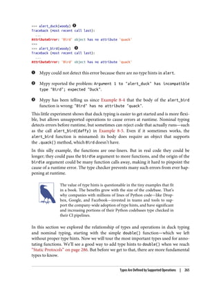 >>> alert_duck(woody)
Traceback (most recent call last):
...
AttributeError: 'Bird' object has no attribute 'quack'
>>>
>>> alert_bird(woody)
Traceback (most recent call last):
...
AttributeError: 'Bird' object has no attribute 'quack'
Mypy could not detect this error because there are no type hints in alert.
Mypy reported the problem: Argument 1 to "alert_duck" has incompatible
type "Bird"; expected "Duck".
Mypy has been telling us since Example 8-4 that the body of the alert_bird
function is wrong: "Bird" has no attribute "quack".
This little experiment shows that duck typing is easier to get started and is more flexi‐
ble, but allows unsupported operations to cause errors at runtime. Nominal typing
detects errors before runtime, but sometimes can reject code that actually runs—such
as the call alert_bird(daffy) in Example 8-5. Even if it sometimes works, the
alert_bird function is misnamed: its body does require an object that supports
the .quack() method, which Bird doesn’t have.
In this silly example, the functions are one-liners. But in real code they could be
longer; they could pass the birdie argument to more functions, and the origin of the
birdie argument could be many function calls away, making it hard to pinpoint the
cause of a runtime error. The type checker prevents many such errors from ever hap‐
pening at runtime.
The value of type hints is questionable in the tiny examples that fit
in a book. The benefits grow with the size of the codebase. That’s
why companies with millions of lines of Python code—like Drop‐
box, Google, and Facebook—invested in teams and tools to sup‐
port the company-wide adoption of type hints, and have significant
and increasing portions of their Python codebases type checked in
their CI pipelines.
In this section we explored the relationship of types and operations in duck typing
and nominal typing, starting with the simple double() function—which we left
without proper type hints. Now we will tour the most important types used for anno‐
tating functions. We’ll see a good way to add type hints to double() when we reach
“Static Protocols” on page 286. But before we get to that, there are more fundamental
types to know.
Types Are Defined by Supported Operations | 265
 