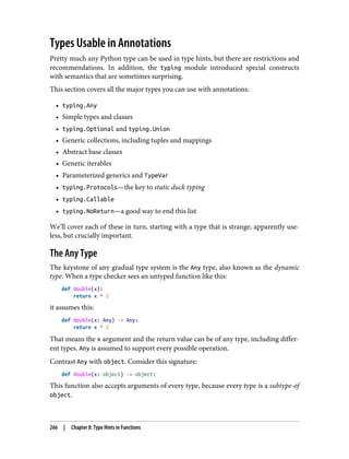 Types Usable in Annotations
Pretty much any Python type can be used in type hints, but there are restrictions and
recommendations. In addition, the typing module introduced special constructs
with semantics that are sometimes surprising.
This section covers all the major types you can use with annotations:
• typing.Any
• Simple types and classes
• typing.Optional and typing.Union
• Generic collections, including tuples and mappings
• Abstract base classes
• Generic iterables
• Parameterized generics and TypeVar
• typing.Protocols—the key to static duck typing
• typing.Callable
• typing.NoReturn—a good way to end this list
We’ll cover each of these in turn, starting with a type that is strange, apparently use‐
less, but crucially important.
The Any Type
The keystone of any gradual type system is the Any type, also known as the dynamic
type. When a type checker sees an untyped function like this:
def double(x):
return x * 2
it assumes this:
def double(x: Any) -> Any:
return x * 2
That means the x argument and the return value can be of any type, including differ‐
ent types. Any is assumed to support every possible operation.
Contrast Any with object. Consider this signature:
def double(x: object) -> object:
This function also accepts arguments of every type, because every type is a subtype-of
object.
266 | Chapter 8: Type Hints in Functions
 