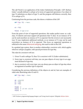7 MIT Professor, programming language designer, and Turing Award recipient. Wikipedia: Barbara Liskov.
The call f1(o2) is an application of the Liskov Substitution Principle—LSP. Barbara
Liskov7
actually defined is subtype-of in terms of supported operations: if an object of
type T2 substitutes an object of type T1 and the program still behaves correctly, then
T2 is subtype-of T1.
Continuing from the previous code, this shows a violation of the LSP:
def f2(p: T2) -> None:
...
o1 = T1()
f2(o1) # type error
From the point of view of supported operations, this makes perfect sense: as a sub‐
class, T2 inherits and must support all operations that T1 does. So an instance of T2
can be used anywhere an instance of T1 is expected. But the reverse is not necessarily
true: T2 may implement additional methods, so an instance of T1 may not be used
everywhere an instance of T2 is expected. This focus on supported operations is
reflected in the name behavioral subtyping, also used to refer to the LSP.
In a gradual type system, there is another relationship: consistent-with, which applies
wherever subtype-of applies, with special provisions for type Any.
The rules for consistent-with are:
1. Given T1 and a subtype T2, then T2 is consistent-with T1 (Liskov substitution).
2. Every type is consistent-with Any: you can pass objects of every type to an argu‐
ment declared of type Any.
3. Any is consistent-with every type: you can always pass an object of type Any where
an argument of another type is expected.
Considering the previous definitions of the objects o1 and o2, here are examples of
valid code, illustrating rules #2 and #3:
def f3(p: Any) -> None:
...
o0 = object()
o1 = T1()
o2 = T2()
f3(o0) #
f3(o1) # all OK: rule #2
f3(o2) #
268 | Chapter 8: Type Hints in Functions
 