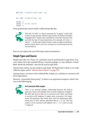 def f4(): # implicit return type: `Any`
...
o4 = f4() # inferred type: `Any`
f1(o4) #
f2(o4) # all OK: rule #3
f3(o4) #
Every gradual type system needs a wildcard type like Any.
The verb “to infer” is a fancy synomym for “to guess,” used in the
context of type analysis. Modern type checkers in Python and other
languages don’t require type annotations everywhere because they
can infer the type of many expressions. For example, if I write x =
len(s) * 10, the type checker doesn’t need an explicit local decla‐
ration to know that x is an int, as long as it can find type hints for
the len built-in.
Now we can explore the rest of the types used in annotations.
Simple Types and Classes
Simple types like int, float, str, and bytes may be used directly in type hints. Con‐
crete classes from the standard library, external packages, or user defined—French
Deck, Vector2d, and Duck—may also be used in type hints.
Abstract base classes are also useful in type hints. We’ll get back to them as we study
collection types, and in “Abstract Base Classes” on page 278.
Among classes, consistent-with is defined like subtype-of: a subclass is consistent-with
all its superclasses.
However, “practicality beats purity,” so there is an important exception, which I dis‐
cuss in the following tip.
int Is Consistent-With complex
There is no nominal subtype relationship between the built-in
types int, float, and complex: they are direct subclasses of object.
But PEP 484 declares that int is consistent-with float, and float
is consistent-with complex. It makes sense in practice: int imple‐
ments all operations that float does, and int implements addi‐
tional ones as well—bitwise operations like &, |, <<, etc. The end
result is: int is consistent-with complex. For i = 3, i.real is 3, and
i.imag is 0.
Types Usable in Annotations | 269
 