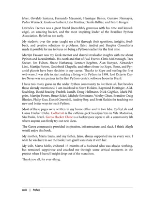 Irber, Osvaldo Santana, Fernando Masanori, Henrique Bastos, Gustavo Niemayer,
Pedro Werneck, Gustavo Barbieri, Lalo Martins, Danilo Bellini, and Pedro Kroger.
Dorneles Tremea was a great friend (incredibly generous with his time and knowl‐
edge), an amazing hacker, and the most inspiring leader of the Brazilian Python
Association. He left us too early.
My students over the years taught me a lot through their questions, insights, feed‐
back, and creative solutions to problems. Érico Andrei and Simples Consultoria
made it possible for me to focus on being a Python teacher for the first time.
Martijn Faassen was my Grok mentor and shared invaluable insights with me about
Python and Neanderthals. His work and that of Paul Everitt, Chris McDonough, Tres
Seaver, Jim Fulton, Shane Hathaway, Lennart Regebro, Alan Runyan, Alexander
Limi, Martijn Pieters, Godefroid Chapelle, and others from the Zope, Plone, and Pyr‐
amid planets have been decisive in my career. Thanks to Zope and surfing the first
web wave, I was able to start making a living with Python in 1998. José Octavio Cas‐
tro Neves was my partner in the first Python-centric software house in Brazil.
I have too many gurus in the wider Python community to list them all, but besides
those already mentioned, I am indebted to Steve Holden, Raymond Hettinger, A.M.
Kuchling, David Beazley, Fredrik Lundh, Doug Hellmann, Nick Coghlan, Mark Pil‐
grim, Martijn Pieters, Bruce Eckel, Michele Simionato, Wesley Chun, Brandon Craig
Rhodes, Philip Guo, Daniel Greenfeld, Audrey Roy, and Brett Slatkin for teaching me
new and better ways to teach Python.
Most of these pages were written in my home office and in two labs: CoffeeLab and
Garoa Hacker Clube. CoffeeLab is the caffeine-geek headquarters in Vila Madalena,
São Paulo, Brazil. Garoa Hacker Clube is a hackerspace open to all: a community lab
where anyone can freely try out new ideas.
The Garoa community provided inspiration, infrastructure, and slack. I think Aleph
would enjoy this book.
My mother, Maria Lucia, and my father, Jairo, always supported me in every way. I
wish he was here to see the book; I am glad I can share it with her.
My wife, Marta Mello, endured 15 months of a husband who was always working,
but remained supportive and coached me through some critical moments in the
project when I feared I might drop out of the marathon.
Thank you all, for everything.
xxviii | Preface
 