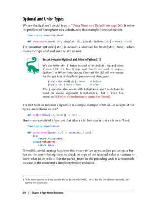 8 To be more precise, ord only accepts str or bytes with len(s) == 1. But the type system currently can’t
express this constraint.
Optional and Union Types
We saw the Optional special type in “Using None as a Default” on page 260. It solves
the problem of having None as a default, as in this example from that section:
from typing import Optional
def show_count(count: int, singular: str, plural: Optional[str] = None) -> str:
The construct Optional[str] is actually a shortcut for Union[str, None], which
means the type of plural may be str or None.
Better Syntax for Optional and Union in Python 3.10
We can write str | bytes instead of Union[str, bytes] since
Python 3.10. It’s less typing, and there’s no need to import
Optional or Union from typing. Contrast the old and new syntax
for the type hint of the plural parameter of show_count:
plural: Optional[str] = None # before
plural: str | None = None # after
The | operator also works with isinstance and issubclass to
build the second argument: isinstance(x, int | str). For
more, see PEP 604—Complementary syntax for Union[].
The ord built-in function’s signature is a simple example of Union—it accepts str or
bytes, and returns an int:8
def ord(c: Union[str, bytes]) -> int: ...
Here is an example of a function that takes a str, but may return a str or a float:
from typing import Union
def parse_token(token: str) -> Union[str, float]:
try:
return float(token)
except ValueError:
return token
If possible, avoid creating functions that return Union types, as they put an extra bur‐
den on the user—forcing them to check the type of the returned value at runtime to
know what to do with it. But the parse_token in the preceding code is a reasonable
use case in the context of a simple expression evaluator.
270 | Chapter 8: Type Hints in Functions
 