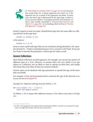 9 In ABC—the language that most influenced the initial design of Python—each list was constrained to accept
values of a single type: the type of the first item you put into it.
In “Dual-Mode str and bytes APIs” on page 155, we saw functions
that accept either str or bytes arguments, but return str if the
argument was str or bytes if the arguments was bytes. In those
cases, the return type is determined by the input type, so Union is
not an accurate solution. To properly annotate such functions, we
need a type variable—presented in “Parameterized Generics and
TypeVar” on page 282—or overloading, which we’ll see in “Overloa‐
ded Signatures” on page 520.
Union[] requires at least two types. Nested Union types have the same effect as a flat‐
tened Union. So this type hint:
Union[A, B, Union[C, D, E]]
is the same as:
Union[A, B, C, D, E]
Union is more useful with types that are not consistent among themselves. For exam‐
ple: Union[int, float] is redundant because int is consistent-with float. If you just
use float to annotate the parameter, it will accept int values as well.
Generic Collections
Most Python collections are heterogeneous. For example, you can put any mixture of
different types in a list. However, in practice that’s not very useful: if you put
objects in a collection, you are likely to want to operate on them later, and usually
this means they must share at least one common method.9
Generic types can be declared with type parameters to specify the type of the items
they can handle.
For example, a list can be parameterized to constrain the type of the elements in it,
as you can see in Example 8-8.
Example 8-8. tokenize with type hints for Python ≥ 3.9
def tokenize(text: str) -> list[str]:
return text.upper().split()
In Python ≥ 3.9, it means that tokenize returns a list where every item is of type
str.
Types Usable in Annotations | 271
 