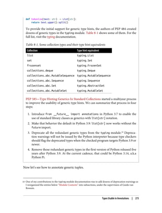 10 One of my contributions to the typing module documentation was to add dozens of deprecation warnings as
I reorganized the entries below “Module Contents” into subsections, under the supervision of Guido van
Rossum.
def tokenize(text: str) -> List[str]:
return text.upper().split()
To provide the initial support for generic type hints, the authors of PEP 484 created
dozens of generic types in the typing module. Table 8-1 shows some of them. For the
full list, visit the typing documentation.
Table 8-1. Some collection types and their type hint equivalents
Collection Type hint equivalent
list typing.List
set typing.Set
frozenset typing.FrozenSet
collections.deque typing.Deque
collections.abc.MutableSequence typing.MutableSequence
collections.abc.Sequence typing.Sequence
collections.abc.Set typing.AbstractSet
collections.abc.MutableSet typing.MutableSet
PEP 585—Type Hinting Generics In Standard Collections started a multiyear process
to improve the usability of generic type hints. We can summarize that process in four
steps:
1. Introduce from __future__ import annotations in Python 3.7 to enable the
use of standard library classes as generics with list[str] notation.
2. Make that behavior the default in Python 3.9: list[str] now works without the
future import.
3. Deprecate all the redundant generic types from the typing module.10
Depreca‐
tion warnings will not be issued by the Python interpreter because type checkers
should flag the deprecated types when the checked program targets Python 3.9 or
newer.
4. Remove those redundant generic types in the first version of Python released five
years after Python 3.9. At the current cadence, that could be Python 3.14, a.k.a
Python Pi.
Now let’s see how to annotate generic tuples.
Types Usable in Annotations | 273
 