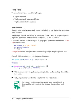 Tuple Types
There are three ways to annotate tuple types:
• Tuples as records
• Tuples as records with named fields
• Tuples as immutable sequences
Tuples as records
If you’re using a tuple as a record, use the tuple built-in and declare the types of the
fields within [].
For example, the type hint would be tuple[str, float, str] to accept a tuple with
city name, population, and country: ('Shanghai', 24.28, 'China').
Consider a function that takes a pair of geographic coordinates and returns a Geo‐
hash, used like this:
>>> shanghai = 31.2304, 121.4737
>>> geohash(shanghai)
'wtw3sjq6q'
Example 8-11 shows how geohash is defined, using the geolib package from PyPI.
Example 8-11. coordinates.py with the geohash function
from geolib import geohash as gh # type: ignore
PRECISION = 9
def geohash(lat_lon: tuple[float, float]) -> str:
return gh.encode(*lat_lon, PRECISION)
This comment stops Mypy from reporting that the geolib package doesn’t have
type hints.
lat_lon parameter annotated as a tuple with two float fields.
For Python < 3.9, import and use typing.Tuple in type hints. It is
deprecated but will remain in the standard library at least until
2024.
274 | Chapter 8: Type Hints in Functions
 