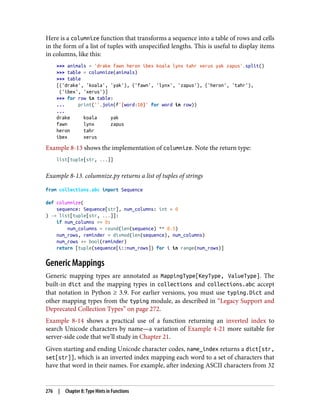 Here is a columnize function that transforms a sequence into a table of rows and cells
in the form of a list of tuples with unspecified lengths. This is useful to display items
in columns, like this:
>>> animals = 'drake fawn heron ibex koala lynx tahr xerus yak zapus'.split()
>>> table = columnize(animals)
>>> table
[('drake', 'koala', 'yak'), ('fawn', 'lynx', 'zapus'), ('heron', 'tahr'),
('ibex', 'xerus')]
>>> for row in table:
... print(''.join(f'{word:10}' for word in row))
...
drake koala yak
fawn lynx zapus
heron tahr
ibex xerus
Example 8-13 shows the implementation of columnize. Note the return type:
list[tuple[str, ...]]
Example 8-13. columnize.py returns a list of tuples of strings
from collections.abc import Sequence
def columnize(
sequence: Sequence[str], num_columns: int = 0
) -> list[tuple[str, ...]]:
if num_columns == 0:
num_columns = round(len(sequence) ** 0.5)
num_rows, reminder = divmod(len(sequence), num_columns)
num_rows += bool(reminder)
return [tuple(sequence[i::num_rows]) for i in range(num_rows)]
Generic Mappings
Generic mapping types are annotated as MappingType[KeyType, ValueType]. The
built-in dict and the mapping types in collections and collections.abc accept
that notation in Python ≥ 3.9. For earlier versions, you must use typing.Dict and
other mapping types from the typing module, as described in “Legacy Support and
Deprecated Collection Types” on page 272.
Example 8-14 shows a practical use of a function returning an inverted index to
search Unicode characters by name—a variation of Example 4-21 more suitable for
server-side code that we’ll study in Chapter 21.
Given starting and ending Unicode character codes, name_index returns a dict[str,
set[str]], which is an inverted index mapping each word to a set of characters that
have that word in their names. For example, after indexing ASCII characters from 32
276 | Chapter 8: Type Hints in Functions
 