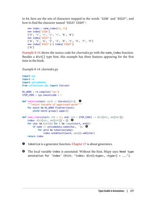 to 64, here are the sets of characters mapped to the words 'SIGN' and 'DIGIT', and
how to find the character named 'DIGIT EIGHT':
>>> index = name_index(32, 65)
>>> index['SIGN']
{'$', '>', '=', '+', '<', '%', '#'}
>>> index['DIGIT']
{'8', '5', '6', '2', '3', '0', '1', '4', '7', '9'}
>>> index['DIGIT'] & index['EIGHT']
{'8'}
Example 8-14 shows the source code for charindex.py with the name_index function.
Besides a dict[] type hint, this example has three features appearing for the first
time in the book.
Example 8-14. charindex.py
import sys
import re
import unicodedata
from collections.abc import Iterator
RE_WORD = re.compile(r'w+')
STOP_CODE = sys.maxunicode + 1
def tokenize(text: str) -> Iterator[str]:
"""return iterable of uppercased words"""
for match in RE_WORD.finditer(text):
yield match.group().upper()
def name_index(start: int = 32, end: int = STOP_CODE) -> dict[str, set[str]]:
index: dict[str, set[str]] = {}
for char in (chr(i) for i in range(start, end)):
if name := unicodedata.name(char, ''):
for word in tokenize(name):
index.setdefault(word, set()).add(char)
return index
tokenize is a generator function. Chapter 17 is about generators.
The local variable index is annotated. Without the hint, Mypy says: Need type
annotation for 'index' (hint: "index: dict[<type>, <type>] = ...").
Types Usable in Annotations | 277
 