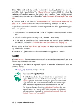 Those ABCs work perfectly well for runtime type checking, but they are not sup‐
ported for static type checking. The “Numeric Tower” section of PEP 484 rejects the
numbers ABCs and dictates that the built-in types complex, float, and int should
be treated as special cases, as explained in “int Is Consistent-With complex” on page
269.
We’ll come back to this issue in “The numbers ABCs and Numeric Protocols” on
page 478, in Chapter 13, which is devoted to contrasting protocols and ABCs.
In practice, if you want to annotate numeric arguments for static type checking, you
have a few options:
1. Use one of the concrete types int, float, or complex—as recommended by PEP
488.
2. Declare a union type like Union[float, Decimal, Fraction].
3. If you want to avoid hardcoding concrete types, use numeric protocols like Sup
portsFloat, covered in “Runtime Checkable Static Protocols” on page 468.
The upcoming section “Static Protocols” on page 286 is a prerequisite for understand‐
ing the numeric protocols.
Meanwhile, let’s get to one of the most useful ABCs for type hints: Iterable.
Iterable
The typing.List documentation I just quoted recommends Sequence and Iterable
for function parameter type hints.
One example of the Iterable argument appears in the math.fsum function from the
standard library:
def fsum(__seq: Iterable[float]) -> float:
Stub Files and the Typeshed Project
As of Python 3.10, the standard library has no annotations, but
Mypy, PyCharm, etc. can find the necessary type hints in the
Typeshed project, in the form of stub files: special source files with
a .pyi extension that have annotated function and method signa‐
tures, without the implementation—much like header files in C.
The signature for math.fsum is in /stdlib/2and3/math.pyi. The lead‐
ing underscores in __seq are a PEP 484 convention for positional-
only parameters, explained in “Annotating Positional Only and
Variadic Parameters” on page 295.
280 | Chapter 8: Type Hints in Functions
 