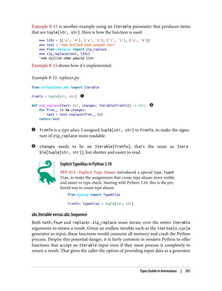 Example 8-15 is another example using an Iterable parameter that produces items
that are tuple[str, str]. Here is how the function is used:
>>> l33t = [('a', '4'), ('e', '3'), ('i', '1'), ('o', '0')]
>>> text = 'mad skilled noob powned leet'
>>> from replacer import zip_replace
>>> zip_replace(text, l33t)
'm4d sk1ll3d n00b p0wn3d l33t'
Example 8-15 shows how it’s implemented.
Example 8-15. replacer.py
from collections.abc import Iterable
FromTo = tuple[str, str]
def zip_replace(text: str, changes: Iterable[FromTo]) -> str:
for from_, to in changes:
text = text.replace(from_, to)
return text
FromTo is a type alias: I assigned tuple[str, str] to FromTo, to make the signa‐
ture of zip_replace more readable.
changes needs to be an Iterable[FromTo]; that’s the same as Itera
ble[tuple[str, str]], but shorter and easier to read.
Explicit TypeAlias in Python 3.10
PEP 613—Explicit Type Aliases introduced a special type, TypeA
lias, to make the assignments that create type aliases more visible
and easier to type check. Starting with Python 3.10, this is the pre‐
ferred way to create type aliases:
from typing import TypeAlias
FromTo: TypeAlias = tuple[str, str]
abc.Iterable versus abc.Sequence
Both math.fsum and replacer.zip_replace must iterate over the entire Iterable
arguments to return a result. Given an endless iterable such as the itertools.cycle
generator as input, these functions would consume all memory and crash the Python
process. Despite this potential danger, it is fairly common in modern Python to offer
functions that accept an Iterable input even if they must process it completely to
return a result. That gives the caller the option of providing input data as a generator
Types Usable in Annotations | 281
 