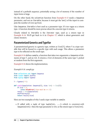 instead of a prebuilt sequence, potentially saving a lot of memory if the number of
input items is large.
On the other hand, the columnize function from Example 8-13 needs a Sequence
parameter, and not an Iterable, because it must get the len() of the input to com‐
pute the number of rows up front.
Like Sequence, Iterable is best used as a parameter type. It’s too vague as a return
type. A function should be more precise about the concrete type it returns.
Closely related to Iterable is the Iterator type, used as a return type in
Example 8-14. We’ll get back to it in Chapter 17, which is about generators and
classic iterators.
Parameterized Generics and TypeVar
A parameterized generic is a generic type, written as list[T], where T is a type vari‐
able that will be bound to a specific type with each usage. This allows a parameter
type to be reflected on the result type.
Example 8-16 defines sample, a function that takes two arguments: a Sequence of ele‐
ments of type T, and an int. It returns a list of elements of the same type T, picked
at random from the first argument.
Example 8-16 shows the implementation.
Example 8-16. sample.py
from collections.abc import Sequence
from random import shuffle
from typing import TypeVar
T = TypeVar('T')
def sample(population: Sequence[T], size: int) -> list[T]:
if size < 1:
raise ValueError('size must be >= 1')
result = list(population)
shuffle(result)
return result[:size]
Here are two examples of why I used a type variable in sample:
• If called with a tuple of type tuple[int, ...]—which is consistent-with
Sequence[int]—then the type parameter is int, so the return type is list[int].
282 | Chapter 8: Type Hints in Functions
 