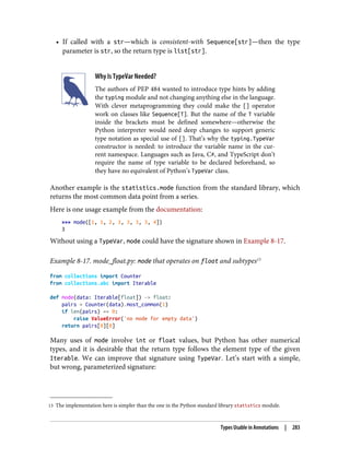 13 The implementation here is simpler than the one in the Python standard library statistics module.
• If called with a str—which is consistent-with Sequence[str]—then the type
parameter is str, so the return type is list[str].
Why Is TypeVar Needed?
The authors of PEP 484 wanted to introduce type hints by adding
the typing module and not changing anything else in the language.
With clever metaprogramming they could make the [] operator
work on classes like Sequence[T]. But the name of the T variable
inside the brackets must be defined somewhere—otherwise the
Python interpreter would need deep changes to support generic
type notation as special use of []. That’s why the typing.TypeVar
constructor is needed: to introduce the variable name in the cur‐
rent namespace. Languages such as Java, C#, and TypeScript don’t
require the name of type variable to be declared beforehand, so
they have no equivalent of Python’s TypeVar class.
Another example is the statistics.mode function from the standard library, which
returns the most common data point from a series.
Here is one usage example from the documentation:
>>> mode([1, 1, 2, 3, 3, 3, 3, 4])
3
Without using a TypeVar, mode could have the signature shown in Example 8-17.
Example 8-17. mode_float.py: mode that operates on float and subtypes13
from collections import Counter
from collections.abc import Iterable
def mode(data: Iterable[float]) -> float:
pairs = Counter(data).most_common(1)
if len(pairs) == 0:
raise ValueError('no mode for empty data')
return pairs[0][0]
Many uses of mode involve int or float values, but Python has other numerical
types, and it is desirable that the return type follows the element type of the given
Iterable. We can improve that signature using TypeVar. Let’s start with a simple,
but wrong, parameterized signature:
Types Usable in Annotations | 283
 