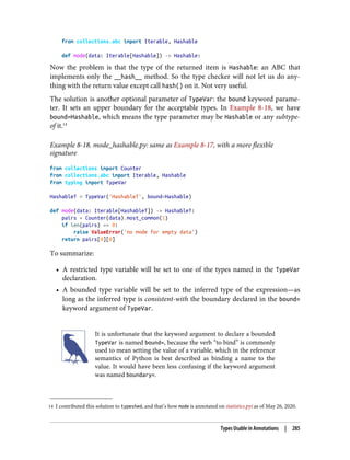 14 I contributed this solution to typeshed, and that’s how mode is annotated on statistics.pyi as of May 26, 2020.
from collections.abc import Iterable, Hashable
def mode(data: Iterable[Hashable]) -> Hashable:
Now the problem is that the type of the returned item is Hashable: an ABC that
implements only the __hash__ method. So the type checker will not let us do any‐
thing with the return value except call hash() on it. Not very useful.
The solution is another optional parameter of TypeVar: the bound keyword parame‐
ter. It sets an upper boundary for the acceptable types. In Example 8-18, we have
bound=Hashable, which means the type parameter may be Hashable or any subtype-
of it.14
Example 8-18. mode_hashable.py: same as Example 8-17, with a more flexible
signature
from collections import Counter
from collections.abc import Iterable, Hashable
from typing import TypeVar
HashableT = TypeVar('HashableT', bound=Hashable)
def mode(data: Iterable[HashableT]) -> HashableT:
pairs = Counter(data).most_common(1)
if len(pairs) == 0:
raise ValueError('no mode for empty data')
return pairs[0][0]
To summarize:
• A restricted type variable will be set to one of the types named in the TypeVar
declaration.
• A bounded type variable will be set to the inferred type of the expression—as
long as the inferred type is consistent-with the boundary declared in the bound=
keyword argument of TypeVar.
It is unfortunate that the keyword argument to declare a bounded
TypeVar is named bound=, because the verb “to bind” is commonly
used to mean setting the value of a variable, which in the reference
semantics of Python is best described as binding a name to the
value. It would have been less confusing if the keyword argument
was named boundary=.
Types Usable in Annotations | 285
 