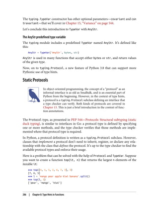 The typing.TypeVar constructor has other optional parameters—covariant and con
travariant—that we’ll cover in Chapter 15, “Variance” on page 544.
Let’s conclude this introduction to TypeVar with AnyStr.
The AnyStr predefined type variable
The typing module includes a predefined TypeVar named AnyStr. It’s defined like
this:
AnyStr = TypeVar('AnyStr', bytes, str)
AnyStr is used in many functions that accept either bytes or str, and return values
of the given type.
Now, on to typing.Protocol, a new feature of Python 3.8 that can support more
Pythonic use of type hints.
Static Protocols
In object-oriented programming, the concept of a “protocol” as an
informal interface is as old as Smalltalk, and is an essential part of
Python from the beginning. However, in the context of type hints,
a protocol is a typing.Protocol subclass defining an interface that
a type checker can verify. Both kinds of protocols are covered in
Chapter 13. This is just a brief introduction in the context of func‐
tion annotations.
The Protocol type, as presented in PEP 544—Protocols: Structural subtyping (static
duck typing), is similar to interfaces in Go: a protocol type is defined by specifying
one or more methods, and the type checker verifies that those methods are imple‐
mented where that protocol type is required.
In Python, a protocol definition is written as a typing.Protocol subclass. However,
classes that implement a protocol don’t need to inherit, register, or declare any rela‐
tionship with the class that defines the protocol. It’s up to the type checker to find the
available protocol types and enforce their usage.
Here is a problem that can be solved with the help of Protocol and TypeVar. Suppose
you want to create a function top(it, n) that returns the largest n elements of the
iterable it:
>>> top([4, 1, 5, 2, 6, 7, 3], 3)
[7, 6, 5]
>>> l = 'mango pear apple kiwi banana'.split()
>>> top(l, 3)
['pear', 'mango', 'kiwi']
286 | Chapter 8: Type Hints in Functions
 