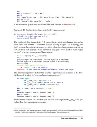 15 How wonderful it is to open an interactive console and rely on duck typing to explore language features like I
just did. I badly miss this kind of exploration when I use languages that don’t support it.
>>>
>>> l2 = [(len(s), s) for s in l]
>>> l2
[(5, 'mango'), (4, 'pear'), (5, 'apple'), (4, 'kiwi'), (6, 'banana')]
>>> top(l2, 3)
[(6, 'banana'), (5, 'mango'), (5, 'apple')]
A parameterized generic top would look like what’s shown in Example 8-19.
Example 8-19. top function with an undefined T type parameter
def top(series: Iterable[T], length: int) -> list[T]:
ordered = sorted(series, reverse=True)
return ordered[:length]
The problem is how to constrain T? It cannot be Any or object, because the series
must work with sorted. The sorted built-in actually accepts Iterable[Any], but
that’s because the optional parameter key takes a function that computes an arbitrary
sort key from each element. What happens if you give sorted a list of plain objects
but don’t provide a key argument? Let’s try that:
>>> l = [object() for _ in range(4)]
>>> l
[<object object at 0x10fc2fca0>, <object object at 0x10fc2fbb0>,
<object object at 0x10fc2fbc0>, <object object at 0x10fc2fbd0>]
>>> sorted(l)
Traceback (most recent call last):
File "<stdin>", line 1, in <module>
TypeError: '<' not supported between instances of 'object' and 'object'
The error message shows that sorted uses the < operator on the elements of the itera‐
ble. Is this all it takes? Let’s do another quick experiment:15
>>> class Spam:
... def __init__(self, n): self.n = n
... def __lt__(self, other): return self.n < other.n
... def __repr__(self): return f'Spam({self.n})'
...
>>> l = [Spam(n) for n in range(5, 0, -1)]
>>> l
[Spam(5), Spam(4), Spam(3), Spam(2), Spam(1)]
>>> sorted(l)
[Spam(1), Spam(2), Spam(3), Spam(4), Spam(5)]
That confirms it: I can sort a list of Spam because Spam implements __lt__—the spe‐
cial method that supports the < operator.
Types Usable in Annotations | 287
 
