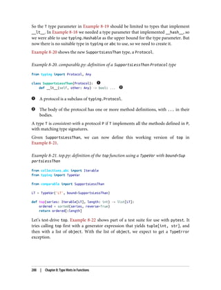 So the T type parameter in Example 8-19 should be limited to types that implement
__lt__. In Example 8-18 we needed a type parameter that implemented __hash__, so
we were able to use typing.Hashable as the upper bound for the type parameter. But
now there is no suitable type in typing or abc to use, so we need to create it.
Example 8-20 shows the new SupportsLessThan type, a Protocol.
Example 8-20. comparable.py: definition of a SupportsLessThan Protocol type
from typing import Protocol, Any
class SupportsLessThan(Protocol):
def __lt__(self, other: Any) -> bool: ...
A protocol is a subclass of typing.Protocol.
The body of the protocol has one or more method definitions, with ... in their
bodies.
A type T is consistent-with a protocol P if T implements all the methods defined in P,
with matching type signatures.
Given SupportsLessThan, we can now define this working version of top in
Example 8-21.
Example 8-21. top.py: definition of the top function using a TypeVar with bound=Sup
portsLessThan
from collections.abc import Iterable
from typing import TypeVar
from comparable import SupportsLessThan
LT = TypeVar('LT', bound=SupportsLessThan)
def top(series: Iterable[LT], length: int) -> list[LT]:
ordered = sorted(series, reverse=True)
return ordered[:length]
Let’s test-drive top. Example 8-22 shows part of a test suite for use with pytest. It
tries calling top first with a generator expression that yields tuple[int, str], and
then with a list of object. With the list of object, we expect to get a TypeError
exception.
288 | Chapter 8: Type Hints in Functions
 