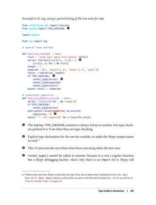 16 Without this type hint, Mypy would infer the type of series as Generator[Tuple[builtins.int, buil
tins.str*], None, None], which is verbose but consistent-with Iterator[tuple[int, str]], as we’ll see in
“Generic Iterable Types” on page 639.
Example 8-22. top_test.py: partial listing of the test suite for top
from collections.abc import Iterator
from typing import TYPE_CHECKING
import pytest
from top import top
# several lines omitted
def test_top_tuples() -> None:
fruit = 'mango pear apple kiwi banana'.split()
series: Iterator[tuple[int, str]] = (
(len(s), s) for s in fruit)
length = 3
expected = [(6, 'banana'), (5, 'mango'), (5, 'apple')]
result = top(series, length)
if TYPE_CHECKING:
reveal_type(series)
reveal_type(expected)
reveal_type(result)
assert result == expected
# intentional type error
def test_top_objects_error() -> None:
series = [object() for _ in range(4)]
if TYPE_CHECKING:
reveal_type(series)
with pytest.raises(TypeError) as excinfo:
top(series, 3)
assert "'<' not supported" in str(excinfo.value)
The typing.TYPE_CHECKING constant is always False at runtime, but type check‐
ers pretend it is True when they are type checking.
Explicit type declaration for the series variable, to make the Mypy output easier
to read.16
This if prevents the next three lines from executing when the test runs.
reveal_type() cannot be called at runtime, because it is not a regular function
but a Mypy debugging facility—that’s why there is no import for it. Mypy will
Types Usable in Annotations | 289
 