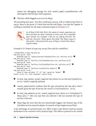 output one debugging message for each reveal_type() pseudofunction call,
showing the inferred type of the argument.
This line will be flagged as an error by Mypy.
The preceding tests pass—but they would pass anyway, with or without type hints in
top.py. More to the point, if I check that test file with Mypy, I see that the TypeVar is
working as intended. See the mypy command output in Example 8-23.
As of Mypy 0.910 (July 2021), the output of reveal_type does not
show precisely the types I declared in some cases, but compatible
types instead. For example, I did not use typing.Iterator but
used abc.Iterator. Please ignore this detail. The Mypy output is
still useful. I will pretend this issue of Mypy is fixed when discus‐
sing the output.
Example 8-23. Output of mypy top_test.py (lines split for readability)
…/comparable/ $ mypy top_test.py
top_test.py:32: note:
Revealed type is "typing.Iterator[Tuple[builtins.int, builtins.str]]"
top_test.py:33: note:
Revealed type is "builtins.list[Tuple[builtins.int, builtins.str]]"
top_test.py:34: note:
Revealed type is "builtins.list[Tuple[builtins.int, builtins.str]]"
top_test.py:41: note:
Revealed type is "builtins.list[builtins.object*]"
top_test.py:43: error:
Value of type variable "LT" of "top" cannot be "object"
Found 1 error in 1 file (checked 1 source file)
In test_top_tuples, reveal_type(series) shows it is an Iterator[tuple[int,
str]]—which I explicitly declared.
reveal_type(result) confirms that the type returned by the top call is what I
wanted: given the type of series, the result is list[tuple[int, str]].
In test_top_objects_error, reveal_type(series) shows it is list[object*].
Mypy puts a * after any type that was inferred: I did not annotate the type of
series in this test.
Mypy flags the error that this test intentionally triggers: the element type of the
Iterable series cannot be object (it must be of type SupportsLessThan).
A key advantage of a protocol type over ABCs is that a type doesn’t need any special
declaration to be consistent-with a protocol type. This allows a protocol to be created
290 | Chapter 8: Type Hints in Functions
 