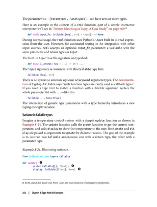 18 REPL stands for Read-Eval-Print-Loop, the basic behavior of interactive interpreters.
The parameter list—[ParamType1, ParamType2]—can have zero or more types.
Here is an example in the context of a repl function, part of a simple interactive
interpreter we’ll see in “Pattern Matching in lis.py: A Case Study” on page 669:18
def repl(input_fn: Callable[[Any], str] = input]) -> None:
During normal usage, the repl function uses Python’s input built-in to read expres‐
sions from the user. However, for automated testing or for integration with other
input sources, repl accepts an optional input_fn parameter: a Callable with the
same parameter and return types as input.
The built-in input has this signature on typeshed:
def input(__prompt: Any = ...) -> str: ...
The input signature is consistent-with this Callable type hint:
Callable[[Any], str]
There is no syntax to annotate optional or keyword argument types. The documenta‐
tion of typing.Callable says “such function types are rarely used as callback types.”
If you need a type hint to match a function with a flexible signature, replace the
whole parameter list with ...—like this:
Callable[..., ReturnType]
The interaction of generic type parameters with a type hierarchy introduces a new
typing concept: variance.
Variance in Callable types
Imagine a temperature control system with a simple update function as shown in
Example 8-24. The update function calls the probe function to get the current tem‐
perature, and calls display to show the temperature to the user. Both probe and dis
play are passed as arguments to update for didactic reasons. The goal of the example
is to contrast two Callable annotations: one with a return type, the other with a
parameter type.
Example 8-24. Illustrating variance.
from collections.abc import Callable
def update(
probe: Callable[[], float],
display: Callable[[float], None]
292 | Chapter 8: Type Hints in Functions
 