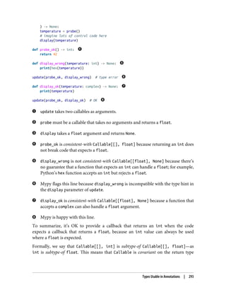 ) -> None:
temperature = probe()
# imagine lots of control code here
display(temperature)
def probe_ok() -> int:
return 42
def display_wrong(temperature: int) -> None:
print(hex(temperature))
update(probe_ok, display_wrong) # type error
def display_ok(temperature: complex) -> None:
print(temperature)
update(probe_ok, display_ok) # OK
update takes two callables as arguments.
probe must be a callable that takes no arguments and returns a float.
display takes a float argument and returns None.
probe_ok is consistent-with Callable[[], float] because returning an int does
not break code that expects a float.
display_wrong is not consistent-with Callable[[float], None] because there’s
no guarantee that a function that expects an int can handle a float; for example,
Python’s hex function accepts an int but rejects a float.
Mypy flags this line because display_wrong is incompatible with the type hint in
the display parameter of update.
display_ok is consistent-with Callable[[float], None] because a function that
accepts a complex can also handle a float argument.
Mypy is happy with this line.
To summarize, it’s OK to provide a callback that returns an int when the code
expects a callback that returns a float, because an int value can always be used
where a float is expected.
Formally, we say that Callable[[], int] is subtype-of Callable[[], float]—as
int is subtype-of float. This means that Callable is covariant on the return type
Types Usable in Annotations | 293
 