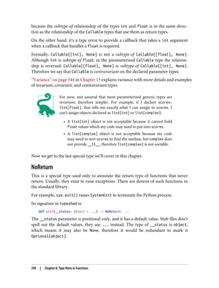 because the subtype-of relationship of the types int and float is in the same direc‐
tion as the relationship of the Callable types that use them as return types.
On the other hand, it’s a type error to provide a callback that takes a int argument
when a callback that handles a float is required.
Formally, Callable[[int], None] is not a subtype-of Callable[[float], None].
Although int is subtype-of float, in the parameterized Callable type the relation‐
ship is reversed: Callable[[float], None] is subtype-of Callable[[int], None].
Therefore we say that Callable is contravariant on the declared parameter types.
“Variance” on page 544 in Chapter 15 explains variance with more details and examples
of invariant, covariant, and contravariant types.
For now, rest assured that most parameterized generic types are
invariant, therefore simpler. For example, if I declare scores:
list[float], that tells me exactly what I can assign to scores. I
can’t assign objects declared as list[int] or list[complex]:
• A list[int] object is not acceptable because it cannot hold
float values which my code may need to put into scores.
• A list[complex] object is not acceptable because my code
may need to sort scores to find the median, but complex does
not provide __lt__, therefore list[complex] is not sortable.
Now we get to the last special type we’ll cover in this chapter.
NoReturn
This is a special type used only to annotate the return type of functions that never
return. Usually, they exist to raise exceptions. There are dozens of such functions in
the standard library.
For example, sys.exit() raises SystemExit to terminate the Python process.
Its signature in typeshed is:
def exit(__status: object = ...) -> NoReturn: ...
The __status parameter is positional only, and it has a default value. Stub files don’t
spell out the default values, they use ... instead. The type of __status is object,
which means it may also be None, therefore it would be redundant to mark it
Optional[object].
294 | Chapter 8: Type Hints in Functions
 
