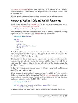 In Chapter 24, Example 24-6 uses NoReturn in the __flag_unknown_attrs, a method
designed to produce a user-friendly and comprehensive error message, and then raise
AttributeError.
The last section in this epic chapter is about positional and variadic parameters.
Annotating Positional Only and Variadic Parameters
Recall the tag function from Example 7-9. The last time we saw its signature was in
“Positional-Only Parameters” on page 242:
def tag(name, /, *content, class_=None, **attrs):
Here is tag, fully annotated, written in several lines—a common convention for long
signatures, with line breaks the way the blue formatter would do it:
from typing import Optional
def tag(
name: str,
/,
*content: str,
class_: Optional[str] = None,
**attrs: str,
) -> str:
Note the type hint *content: str for the arbitrary positional parameters; this means
all those arguments must be of type str. The type of the content local variable in the
function body will be tuple[str, ...].
The type hint for the arbitrary keyword arguments is **attrs: str in this example,
therefore the type of attrs inside the function will be dict[str, str]. For a
type hint like **attrs: float, the type of attrs in the function would be
dict[str, float].``
If the attrs parameter must accept values of different types, you’ll need to use a
Union[] or Any: **attrs: Any.
The / notation for positional-only parameters is only available in Python ≥ 3.8. In
Python 3.7 or earlier, that’s a syntax error. The PEP 484 convention is to prefix each
positional-only parameter name with two underscores. Here is the tag signature
again, now in two lines, using the PEP 484 convention:
from typing import Optional
def tag(__name: str, *content: str, class_: Optional[str] = None,
**attrs: str) -> str:
Mypy understands and enforces both ways of declaring positional-only parameters.
Annotating Positional Only and Variadic Parameters | 295
 