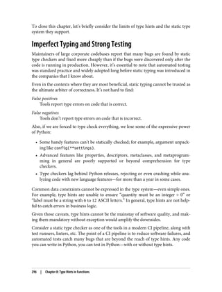 To close this chapter, let’s briefly consider the limits of type hints and the static type
system they support.
Imperfect Typing and Strong Testing
Maintainers of large corporate codebases report that many bugs are found by static
type checkers and fixed more cheaply than if the bugs were discovered only after the
code is running in production. However, it’s essential to note that automated testing
was standard practice and widely adopted long before static typing was introduced in
the companies that I know about.
Even in the contexts where they are most beneficial, static typing cannot be trusted as
the ultimate arbiter of correctness. It’s not hard to find:
False positives
Tools report type errors on code that is correct.
False negatives
Tools don’t report type errors on code that is incorrect.
Also, if we are forced to type check everything, we lose some of the expressive power
of Python:
• Some handy features can’t be statically checked; for example, argument unpack‐
ing like config(**settings).
• Advanced features like properties, descriptors, metaclasses, and metaprogram‐
ming in general are poorly supported or beyond comprehension for type
checkers.
• Type checkers lag behind Python releases, rejecting or even crashing while ana‐
lyzing code with new language features—for more than a year in some cases.
Common data constraints cannot be expressed in the type system—even simple ones.
For example, type hints are unable to ensure “quantity must be an integer > 0” or
“label must be a string with 6 to 12 ASCII letters.” In general, type hints are not help‐
ful to catch errors in business logic.
Given those caveats, type hints cannot be the mainstay of software quality, and mak‐
ing them mandatory without exception would amplify the downsides.
Consider a static type checker as one of the tools in a modern CI pipeline, along with
test runners, linters, etc. The point of a CI pipeline is to reduce software failures, and
automated tests catch many bugs that are beyond the reach of type hints. Any code
you can write in Python, you can test in Python—with or without type hints.
296 | Chapter 8: Type Hints in Functions
 