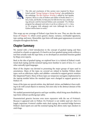 The title and conclusion of this section were inspired by Bruce
Eckel’s article “Strong Typing vs. Strong Testing”, also published in
the anthology The Best Software Writing I, edited by Joel Spolsky
(Apress). Bruce is a fan of Python and author of books about C++,
Java, Scala, and Kotlin. In that post, he tells how he was a static typ‐
ing advocate until he learned Python and concluded: “If a Python
program has adequate unit tests, it can be as robust as a C++, Java,
or C# program with adequate unit tests (although the tests in
Python will be faster to write).”
This wraps up our coverage of Python’s type hints for now. They are also the main
focus of Chapter 15, which covers generic classes, variance, overloaded signatures,
type casting, and more. Meanwhile, type hints will make guest appearances in several
examples throughout the book.
Chapter Summary
We started with a brief introduction to the concept of gradual typing and then
switched to a hands-on approach. It’s hard to see how gradual typing works without a
tool that actually reads the type hints, so we developed an annotated function guided
by Mypy error reports.
Back to the idea of gradual typing, we explored how it is a hybrid of Python’s tradi‐
tional duck typing and the nominal typing more familiar to users of Java, C++, and
other statically typed languages.
Most of the chapter was devoted to presenting the major groups of types used in
annotations. Many of the types we covered are related to familiar Python object
types, such as collections, tuples, and callables—extended to support generic notation
like Sequence[float]. Many of those types are temporary surrogates implemented in
the typing module before the standard types were changed to support generics in
Python 3.9.
Some of the types are special entities. Any, Optional, Union, and NoReturn have noth‐
ing to do with actual objects in memory, but exist only in the abstract domain of the
type system.
We studied parameterized generics and type variables, which bring more flexibility to
type hints without sacrificing type safety.
Parameterized generics become even more expressive with the use of Protocol.
Because it appeared only in Python 3.8, Protocol is not widely used yet—but it is
hugely important. Protocol enables static duck typing: the essential bridge between
Python’s duck-typed core and the nominal typing that allows static type checkers to
catch bugs.
Chapter Summary | 297
 