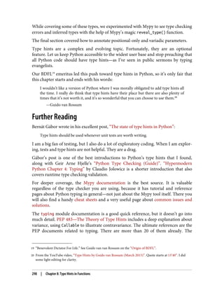 19 “Benevolent Dictator For Life.” See Guido van van Rossum on the “Origin of BDFL”.
20 From the YouTube video, “Type Hints by Guido van Rossum (March 2015)”. Quote starts at 13’40”. I did
some light editing for clarity.
While covering some of these types, we experimented with Mypy to see type checking
errors and inferred types with the help of Mypy’s magic reveal_type() function.
The final section covered how to annotate positional-only and variadic parameters.
Type hints are a complex and evolving topic. Fortunately, they are an optional
feature. Let us keep Python accessible to the widest user base and stop preaching that
all Python code should have type hints—as I’ve seen in public sermons by typing
evangelists.
Our BDFL19
emeritus led this push toward type hints in Python, so it’s only fair that
this chapter starts and ends with his words:
I wouldn’t like a version of Python where I was morally obligated to add type hints all
the time. I really do think that type hints have their place but there are also plenty of
times that it’s not worth it, and it’s so wonderful that you can choose to use them.20
—Guido van Rossum
Further Reading
Bernát Gábor wrote in his excellent post, “The state of type hints in Python”:
Type hints should be used whenever unit tests are worth writing.
I am a big fan of testing, but I also do a lot of exploratory coding. When I am explor‐
ing, tests and type hints are not helpful. They are a drag.
Gábor’s post is one of the best introductions to Python’s type hints that I found,
along with Geir Arne Hjelle’s “Python Type Checking (Guide)”. “Hypermodern
Python Chapter 4: Typing” by Claudio Jolowicz is a shorter introduction that also
covers runtime type checking validation.
For deeper coverage, the Mypy documentation is the best source. It is valuable
regardless of the type checker you are using, because it has tutorial and reference
pages about Python typing in general—not just about the Mypy tool itself. There you
will also find a handy cheat sheets and a very useful page about common issues and
solutions.
The typing module documentation is a good quick reference, but it doesn’t go into
much detail. PEP 483—The Theory of Type Hints includes a deep explanation about
variance, using Callable to illustrate contravariance. The ultimate references are the
PEP documents related to typing. There are more than 20 of them already. The
298 | Chapter 8: Type Hints in Functions
 
