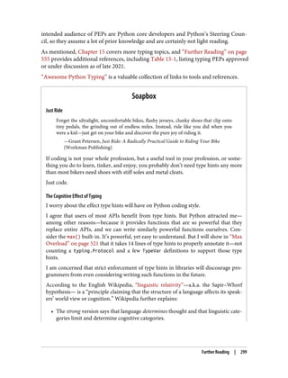 intended audience of PEPs are Python core developers and Python’s Steering Coun‐
cil, so they assume a lot of prior knowledge and are certainly not light reading.
As mentioned, Chapter 15 covers more typing topics, and “Further Reading” on page
555 provides additional references, including Table 15-1, listing typing PEPs approved
or under discussion as of late 2021.
“Awesome Python Typing” is a valuable collection of links to tools and references.
Soapbox
Just Ride
Forget the ultralight, uncomfortable bikes, flashy jerseys, clunky shoes that clip onto
tiny pedals, the grinding out of endless miles. Instead, ride like you did when you
were a kid—just get on your bike and discover the pure joy of riding it.
—Grant Petersen, Just Ride: A Radically Practical Guide to Riding Your Bike
(Workman Publishing)
If coding is not your whole profession, but a useful tool in your profession, or some‐
thing you do to learn, tinker, and enjoy, you probably don’t need type hints any more
than most bikers need shoes with stiff soles and metal cleats.
Just code.
The Cognitive Effect of Typing
I worry about the effect type hints will have on Python coding style.
I agree that users of most APIs benefit from type hints. But Python attracted me—
among other reasons—because it provides functions that are so powerful that they
replace entire APIs, and we can write similarly powerful functions ourselves. Con‐
sider the max() built-in. It’s powerful, yet easy to understand. But I will show in “Max
Overload” on page 521 that it takes 14 lines of type hints to properly annotate it—not
counting a typing.Protocol and a few TypeVar definitions to support those type
hints.
I am concerned that strict enforcement of type hints in libraries will discourage pro‐
grammers from even considering writing such functions in the future.
According to the English Wikipedia, “linguistic relativity”—a.k.a. the Sapir–Whorf
hypothesis— is a “principle claiming that the structure of a language affects its speak‐
ers’ world view or cognition.” Wikipedia further explains:
• The strong version says that language determines thought and that linguistic cate‐
gories limit and determine cognitive categories.
Further Reading | 299
 