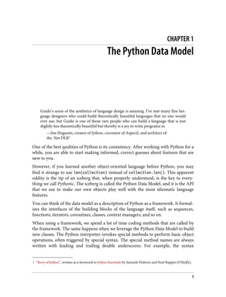 1 “Story of Jython”, written as a foreword to Jython Essentials by Samuele Pedroni and Noel Rappin (O’Reilly).
CHAPTER 1
The Python Data Model
Guido’s sense of the aesthetics of language design is amazing. I’ve met many fine lan‐
guage designers who could build theoretically beautiful languages that no one would
ever use, but Guido is one of those rare people who can build a language that is just
slightly less theoretically beautiful but thereby is a joy to write programs in.
—Jim Hugunin, creator of Jython, cocreator of AspectJ, and architect of
the .Net DLR1
One of the best qualities of Python is its consistency. After working with Python for a
while, you are able to start making informed, correct guesses about features that are
new to you.
However, if you learned another object-oriented language before Python, you may
find it strange to use len(collection) instead of collection.len(). This apparent
oddity is the tip of an iceberg that, when properly understood, is the key to every‐
thing we call Pythonic. The iceberg is called the Python Data Model, and it is the API
that we use to make our own objects play well with the most idiomatic language
features.
You can think of the data model as a description of Python as a framework. It formal‐
izes the interfaces of the building blocks of the language itself, such as sequences,
functions, iterators, coroutines, classes, context managers, and so on.
When using a framework, we spend a lot of time coding methods that are called by
the framework. The same happens when we leverage the Python Data Model to build
new classes. The Python interpreter invokes special methods to perform basic object
operations, often triggered by special syntax. The special method names are always
written with leading and trailing double underscores. For example, the syntax
3
 